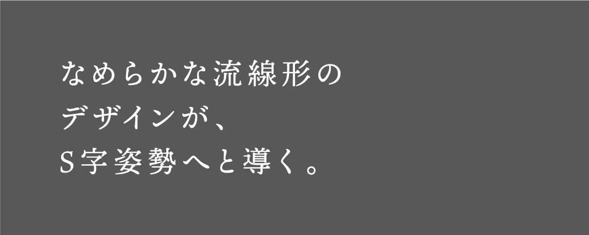 なめらかな流線形のデザインが、S字姿勢へと導く。