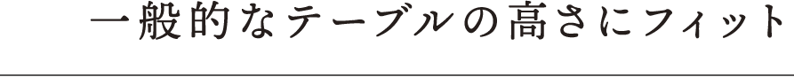 一般的なテーブルの高さにフィット