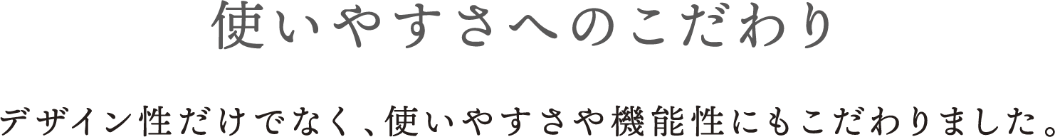 使いやすさへのこだわり デザイン性だけでなく、使いやすさや機能性にもこだわりました。