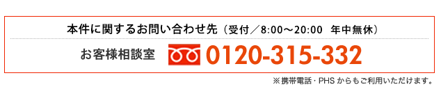 本件に関するお問い合わせ先：お客様相談室 専用フリーダイヤル　TEL:0120-315-332（受付／8:00～20:00 年中無休）※携帯電話・PHSからもご利用いただけます。