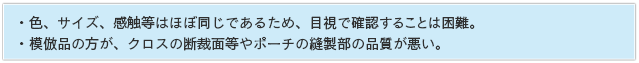 ・色、サイズ、感触等はほぼ同じであるため、目視で確認することは困難。・模倣品の方が、クロスの断裁面等やポーチの縫製部の品質が悪い。