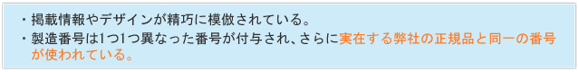 さらに製造番号においては、 １つ１つ異なった製造番号が付与されており、その製造番号は実在する弊社の正規品と同一の番号が使われていることが確認されました。