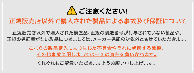 ご注意ください!「正規販売店以外で購入された製品による事故及び保証について」正規販売店以外で購入された模倣品、正規の製造番号が付与されていない製品や、正規の保証書がない製品につきましては、メーカー保証の対象外とさせていただきます。これらの製品購入により生じた不具合やそれに起因する破損、その他事故に関しましては一切の責任を負いかねます。くれぐれもご留意いただきますようお願い申し上げます。