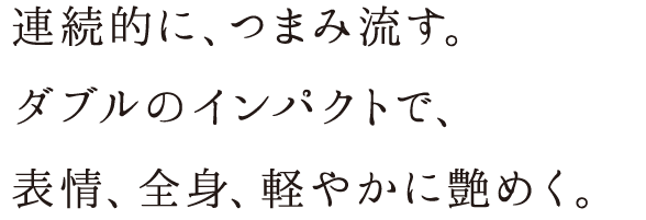 連続的に、つまみ流す。ダブルのインパクトで、表情、全身、軽やかに艶めく。