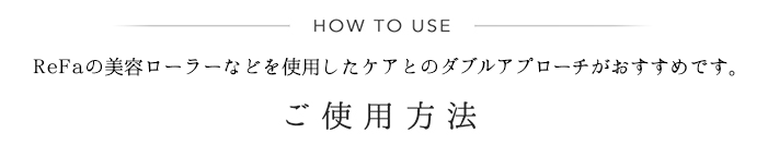 HOW TO USE ReFaの美容ローラーなどを使用したケアとのダブルアプローチがおすすめです。 ご使用方法