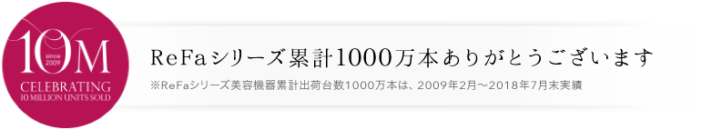 シリーズ累計700万本 ReFaシリーズ累計700万本ありがとうございます ※2009年2月~2017年6月までのReFaシリーズ累計販売数