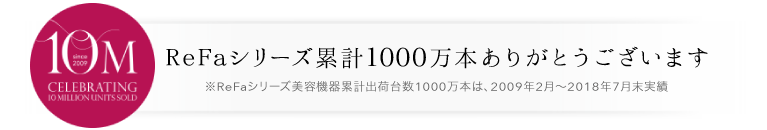 シリーズ累計700万本 ReFaシリーズ累計700万本ありがとうございます ※2009年2月~2017年6月までのReFaシリーズ累計販売数