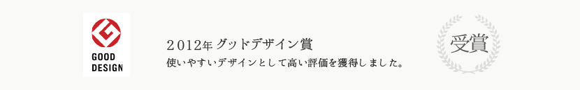 2012年グッドデザイン賞受賞 使いやすいデザインとして高い評価を獲得しました。