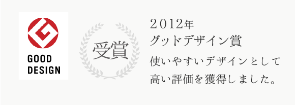 2012年グッドデザイン賞受賞 使いやすいデザインとして高い評価を獲得しました。