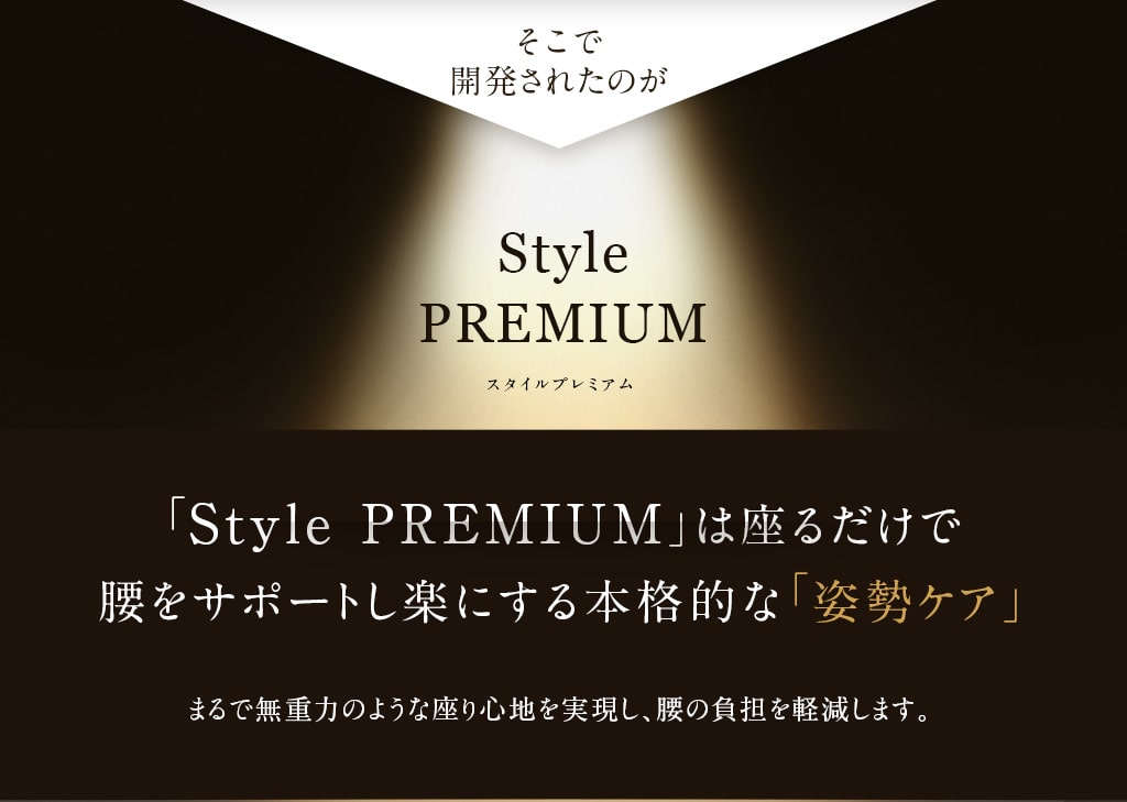 そこで開発されたのが StylePREMIUM「Style PREMIUM」は座るだけで腰をサポートし楽にする本格的な「姿勢ケア」まるで無重力のような座り心地を実現し、腰の負担を軽減します。