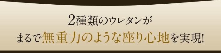 2種類のウレタンがまるで無重力のような座り心地を実現！