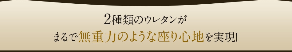 2種類のウレタンがまるで無重力のような座り心地を実現！