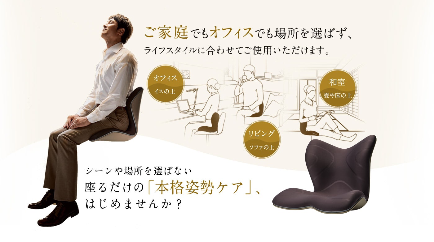 ご家庭でもオフィスでも場所を選ばず、ライフスタイルに合わせてご使用いただけます。シーンを選ばない座るだけの「本格姿勢ケア」、はじめませんか?