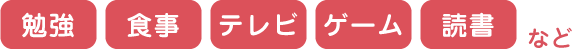 勉強　食事　テレビ　ゲーム　読書　など