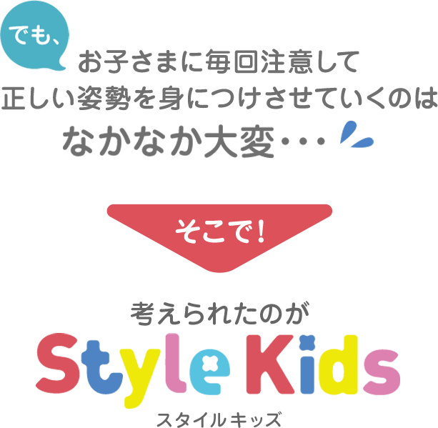 でも、お子さまに毎回注意して正しい姿勢を身につけさせていくのはなかなか大変…　そこで！考えられたのがスタイルキッズ