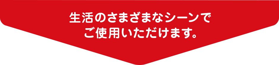 生活のさまざまなシーンでご使用いただけます。