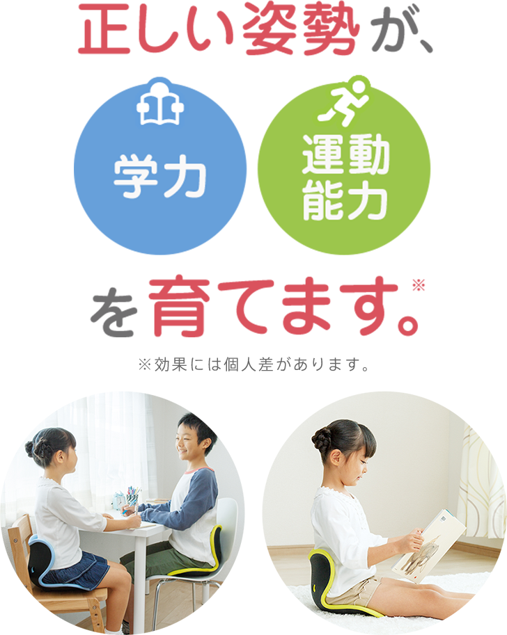 正しい姿勢が、学力 運動能力を育てます。※効果には個人差があります。