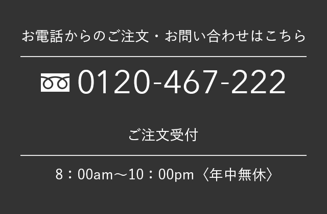 お電話からのご注文・お問い合わせはこちら 0120-467-222 ご注文受付 8：00am～10：00pm〈年中無休〉