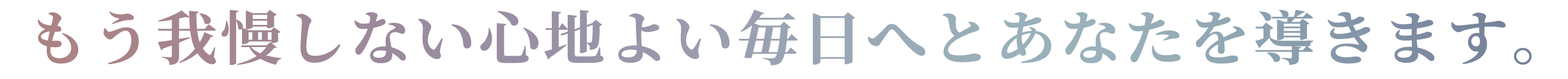 もう我慢しない心地よい毎日へとあなたを導きます。