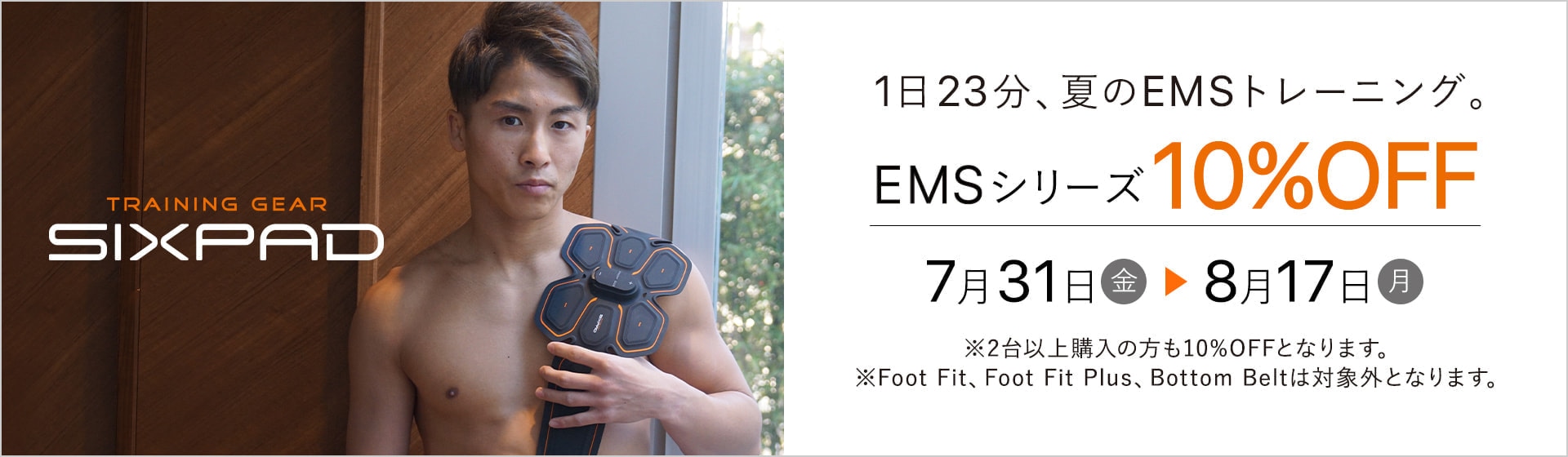1日23分、夏のトレーニング。EMSシリーズ10%OFF 7月31日(金)から8月17日(月)※2台以上購入の方は10%OFFとなります。 ※Foot Fit、Foot Fit Plus、Bottom Beltは対象外となります。