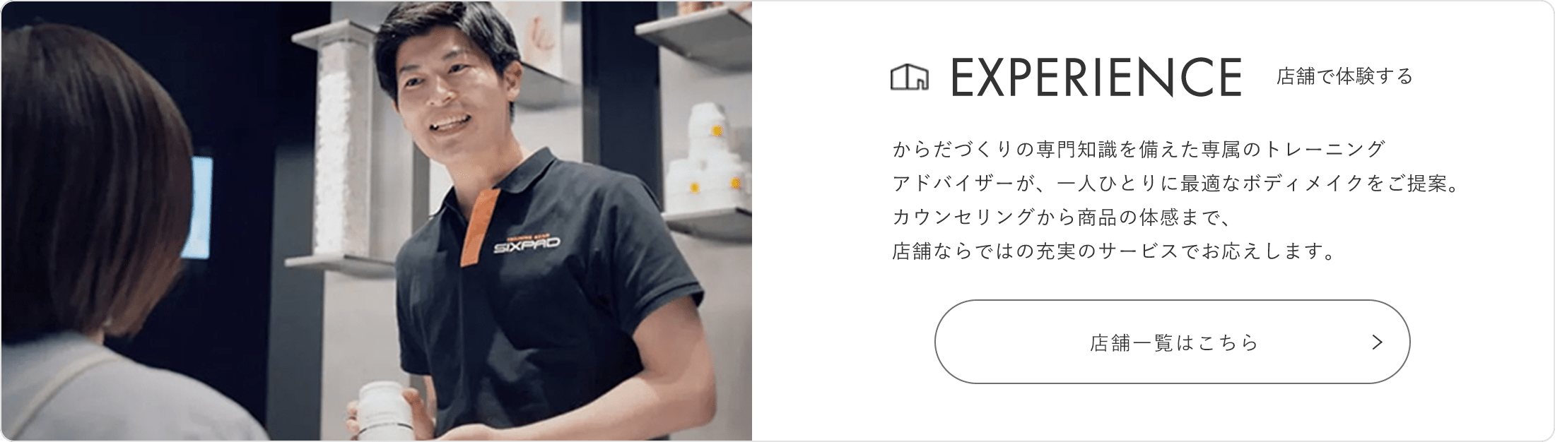 EXPERIENCE 店頭で体験する からだづくりの専門知識を備えた専属のトレーニングアドバイザーが、一人ひとりにご提案。カウンセリングから商品の試着・体感まで、店舗ならではの充実のサービスでお応えしてします。 店舗一覧はこちら