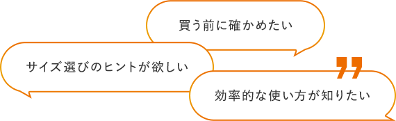買う前に確かめたい サイズ選びのヒントが欲しい 効率的な使い⽅が知りたい