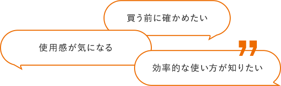 買う前に確かめたい サイズ選びのヒントが欲しい 効率的な使い⽅が知りたい