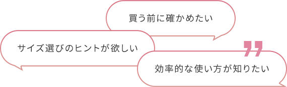 買う前に確かめたい サイズ選びのヒントが欲しい 効率的な使い⽅が知りたい