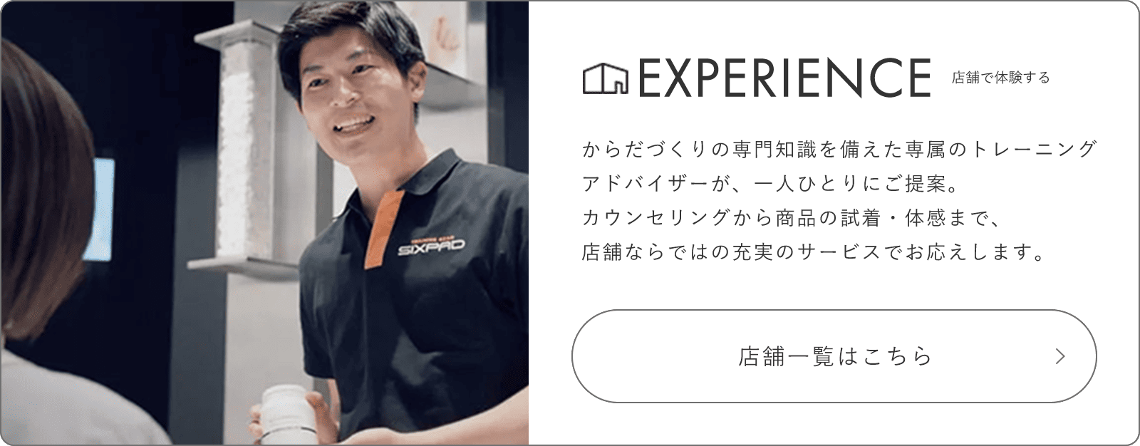 EXPERIENCE 店頭で体験する からだづくりの専門知識を備えた専属のトレーニングアドバイザーが、一人ひとりにご提案。カウンセリングから商品の試着・体感まで、店舗ならではの充実のサービスでお応えしてします。 店舗一覧はこちら