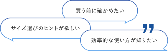 買う前に確かめたい サイズ選びのヒントが欲しい 効率的な使い⽅が知りたい